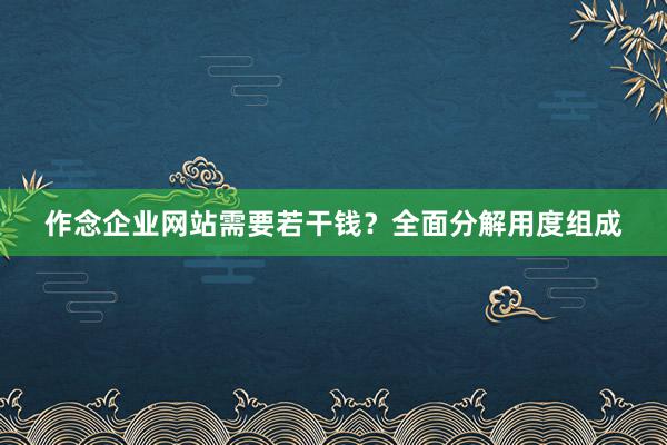 作念企业网站需要若干钱？全面分解用度组成
