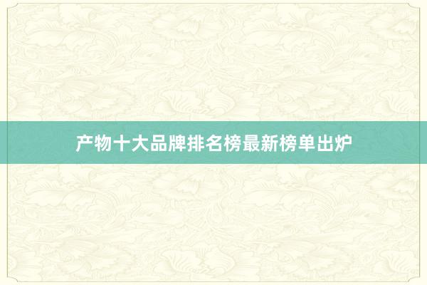 产物十大品牌排名榜最新榜单出炉