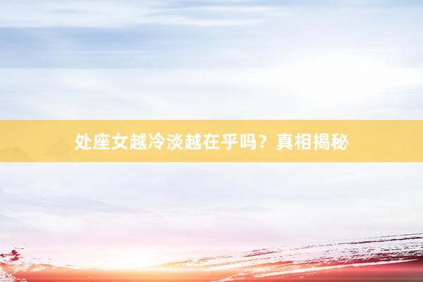 处座女越冷淡越在乎吗？真相揭秘