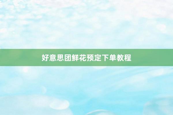 好意思团鲜花预定下单教程
