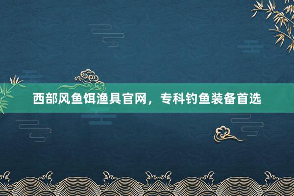 西部风鱼饵渔具官网，专科钓鱼装备首选
