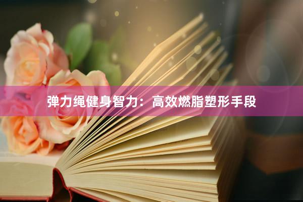 弹力绳健身智力：高效燃脂塑形手段